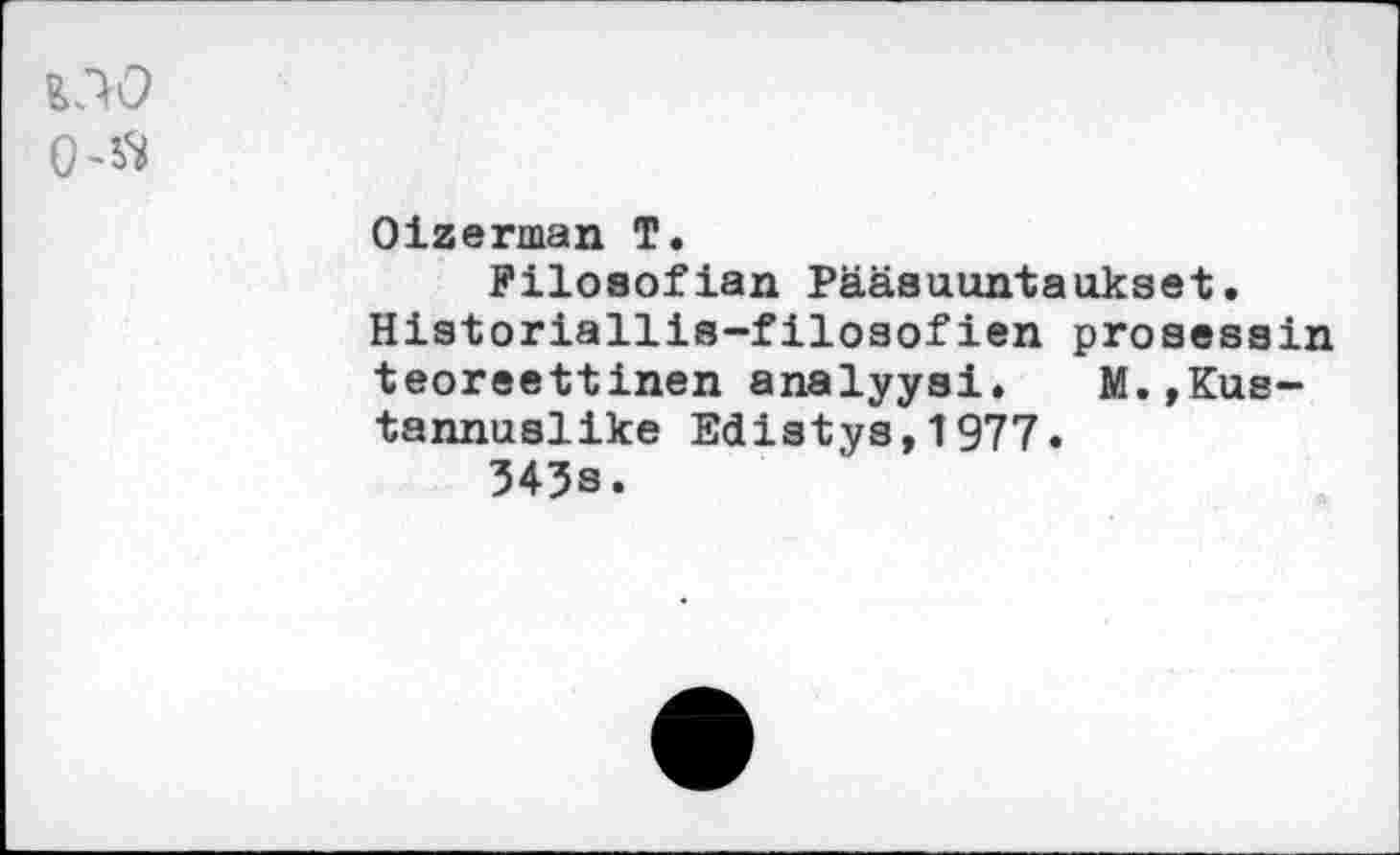 ﻿Oizerman T.
Filosofian Pääauuntaukset.
Historiallis-f ilosof ien pro sees in teoreettinen analyyai. M.,Kus-tannualike Edistya,1977.
343s.